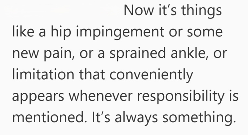 Now it’s things like a hip impingement or some new pain, or a sprained ankle—issues that arise whenever responsibility is mentioned. Caring for elderly parents brings its own challenges. It’s always something.
