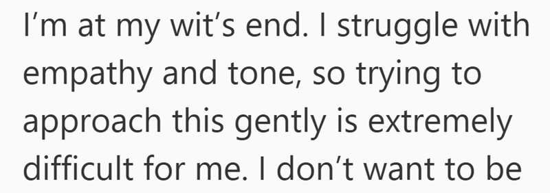 I’m at my wit’s end. As an adult daughter living at home, I struggle with empathy and tone, so trying to approach this gently is extremely difficult for me. I don’t want to be….