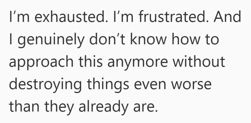 I’m exhausted. I’m frustrated. As an adult daughter living at home with elderly parents, I genuinely don’t know how to approach this anymore without destroying things even worse than they already are.